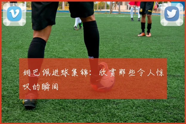 姆巴佩进球集锦:欣赏那些令人惊叹的瞬间
