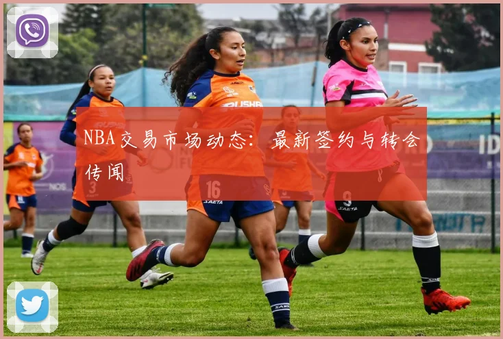 NBA交易市场动态：最新签约与转会传闻