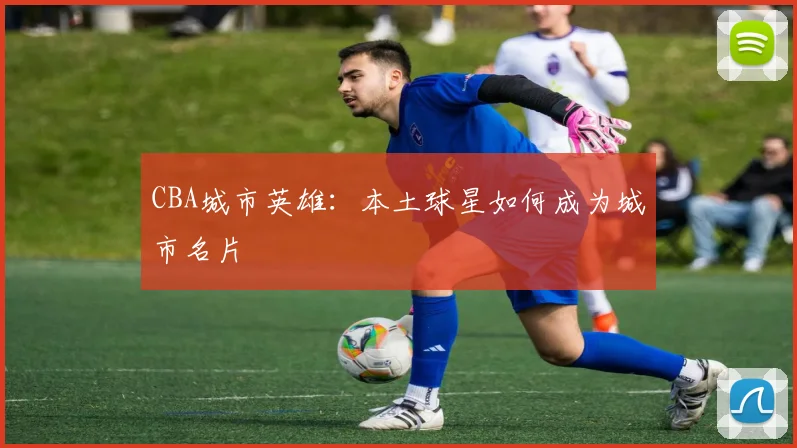 CBA城市英雄：本土球星如何成为城市名片