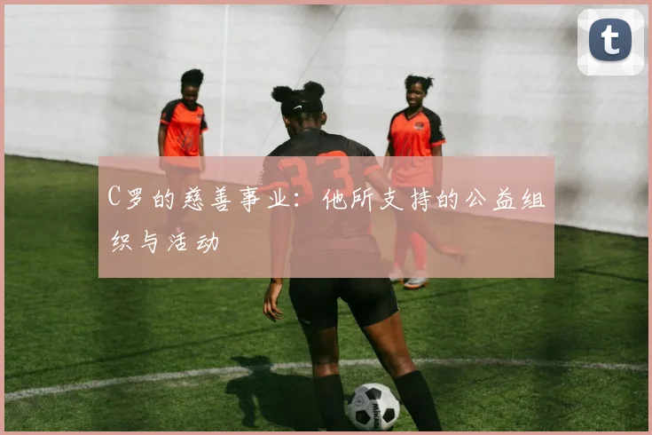 C罗的慈善事业：他所支持的公益组织与活动