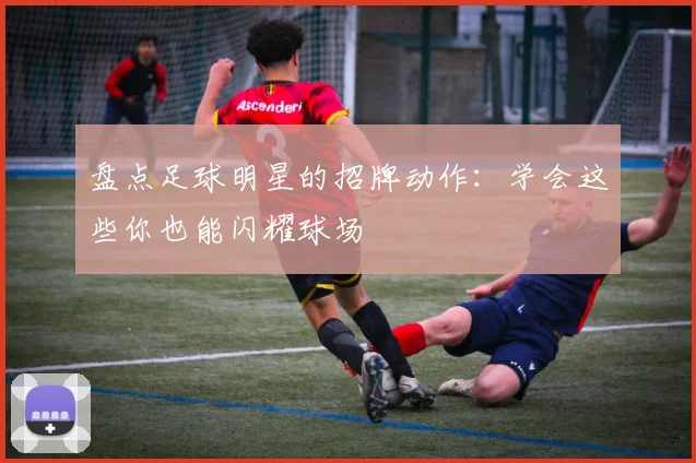 盘点足球明星的招牌动作：学会这些你也能闪耀球场