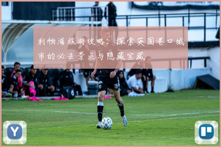 利物浦旅游攻略：探索英国港口城市的必去景点与隐藏宝藏