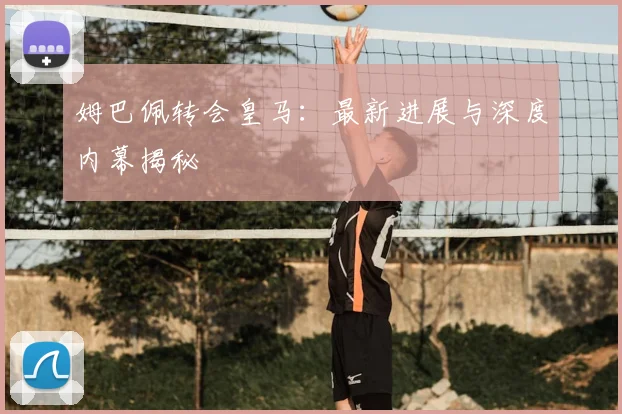 姆巴佩转会皇马：最新进展与深度内幕揭秘