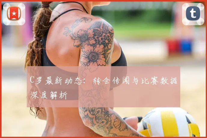 C罗最新动态：转会传闻与比赛数据深度解析