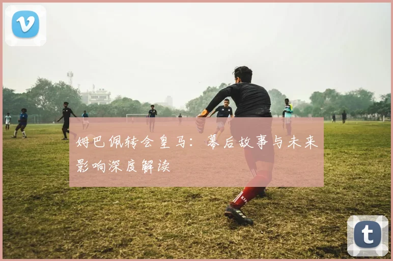 姆巴佩转会皇马：幕后故事与未来影响深度解读