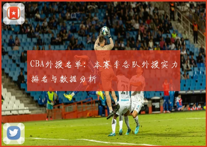 CBA外援名单：本赛季各队外援实力排名与数据分析